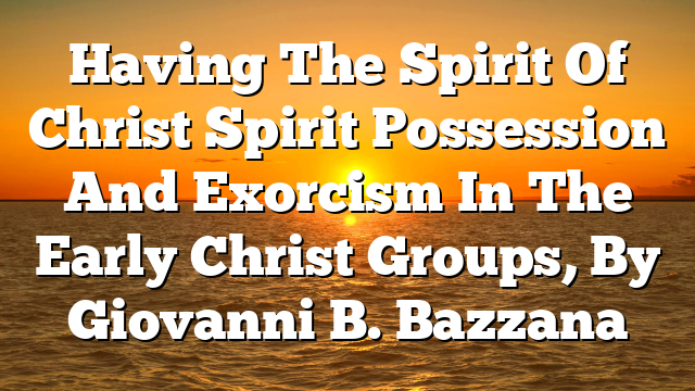 Having The Spirit Of Christ  Spirit Possession And Exorcism In The Early Christ Groups, By Giovanni B. Bazzana
